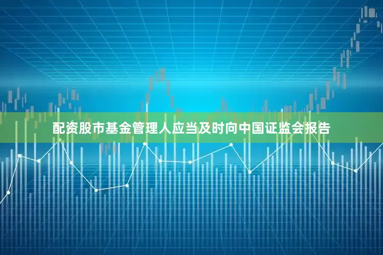 配资股市基金管理人应当及时向中国证监会报告
