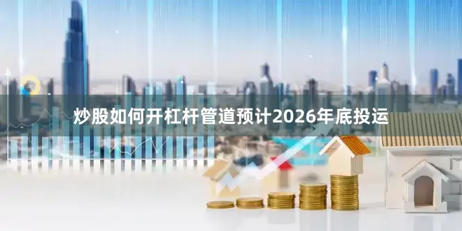 炒股如何开杠杆管道预计2026年底投运
