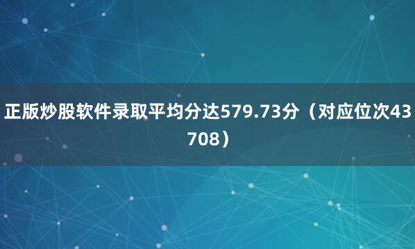 正版炒股软件录取平均分达579.73分（对应位次43708）