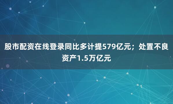 股市配资在线登录同比多计提579亿元；处置不良资产1.5万亿元